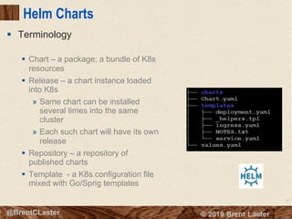 79
© 2018 Brent Laster@BrentCLaster
Helm Charts
§ Chart – a package; a bundle of K8s
resources
§ Release – a chart instance loaded
into K8s
» Same chart can be installed
several times into the same
cluster
» Each such chart will have its own
release
§ Repository – a repository of
published charts
§ Template - a K8s configuration file
mixed with Go/Sprig templates
§ Terminology
 