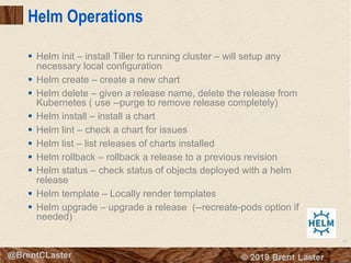 80
© 2018 Brent Laster@BrentCLaster
Helm Operations
§ Helm init – install Tiller to running cluster – will setup any
necessary local configuration
§ Helm create – create a new chart
§ Helm delete – given a release name, delete the release from
Kubernetes ( use --purge to remove release completely)
§ Helm install – install a chart
§ Helm lint – check a chart for issues
§ Helm list – list releases of charts installed
§ Helm rollback – rollback a release to a previous revision
§ Helm status – check status of objects deployed with a helm
release
§ Helm template – Locally render templates
§ Helm upgrade – upgrade a release (--recreate-pods option if
needed)
 