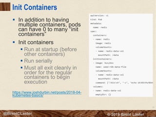 89
© 2018 Brent Laster@BrentCLaster
Init Containers
§ In addition to having
multiple containers, pods
can have 0 to many “init
containers”
§ Init containers
§ Run at startup (before
other containers)
§ Run serially
§ Must all exit cleanly in
order for the regular
containers to begin
execution
https://www.joshdurbin.net/posts/2018-04-
kubernetes-basics/
 