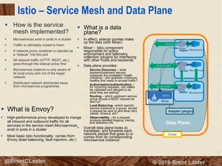 93
© 2018 Brent Laster@BrentCLaster
Adapter (plugin)
Istio – Service Mesh and Data Plane
§ How is the service
mesh implemented?
§ Microservices exist in pods in a cluster
§ Traffic is ultimately routed to them
§ A network proxy container is injected as
a “sidecar” into the pod
§ All network traffic (HTTP, REST, etc.)
goes through the sidecar proxy first
§ Microservice instance is only aware of
its local proxy and not of the larger
network.
§ Distributed network abstracted away
from microservice programmer.
Cluster
cluster traffic
Microservice1
Microservice2
Microservice3
cluster traffic
cluster traffic
cluster traffic
§ What is a data
plane?
§ In effect, sidecar proxies make
up the data (with Mixer)
§ Mixer - Istio component
responsible for policy
enforcement and telemetry
collection (plugins for interfacing
with other hosts and backends
§ Data plane provides:
§ Service Discovery – what
backend/upstream service
instances are available? Health
checking – are upstream instances
healthy and ready to accept traffic?
§ Authorization/authentication –
for incoming requests, can called
be validated and allowed to do
what they are asking?
§ Routing – which upstream service
group should a REST request be
sent to?
§ Load Balancing –which specific
service instance in a group should
a request be sent to and what retry
values, timeout, etc?
§ Observability – for a request
produce detailed logging, tracing,
and statistics info.
§ Overall data plane looks at,
translates, and forwards each
network packet that goes to or
comes from its corresponding
microservice instance.
Mixer
Data Plane
§ What is Envoy?
§ High-performance proxy developed to mange
all inbound and outbound traffic for all
services in the service mesh.Microservices
exist in pods in a cluster
§ Most basic Istio functionality comes from
Envoy (load balancing, fault injection, etc.)
 