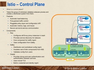 94
© 2018 Brent Laster@BrentCLaster
Istio – Control Plane
§ What is a control plane?
§ Takes the group of individual, stateless sidecare proxies and
creates a distributed system from them.
§ Features
§ Automatic load-balancing
§ Fine-grained traffic control
§ Pluggable policy layer and configuration API
§ Automatic metrics, logs, and traces
§ Secure service-to-service communication
§ Components
§ Pilot
» Configures all Envoy proxy instances in mesh
» Provides service discovery for sidecars
» Core component for traffic mgmt.
» Uses configuration from Galley
§ Galley
» Distribution and centralized config mgmt.
» Insulates rest of Istio components from K8S
» Validates config from users
§ Citadel
» Provides strong end-user authentication and
authentication between services
» Uses mutual TLS
» Built-in credential and identity mgmt
Cluster
Microservice1
Microservice2
Microservice3
Mixer
CitadelGalleyPilot
Adapter (plugin)
Config data
to proxies Config data
TLS certs to
proxies
Control Plane
 
