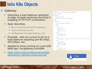 95
© 2018 Brent Laster@BrentCLaster
Istio K8s Objects
§ Describes a load balancer operating
at edge of mesh receiving incoming or
outgoing HTTP/TCP connections.
§ Spec describes
§ Set of ports that should be exposed
§ Type of protocol to use
§ Configuration for load balancer, etc.
§ Example: sets up a proxy to act as a
load balancer exposing port 80 (http),
443 (https), etc.
§ Applied to proxy running on a pod with
label app: my-gateway-controller
§ https://istio.io/docs/reference/config/n
etworking/v1alpha3/virtual-service/
§ Gateway
 