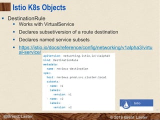 97
© 2018 Brent Laster@BrentCLaster
Istio K8s Objects
§ Works with VirtualService
§ Declares subset/version of a route destination
§ Declares named service subsets
§ https://istio.io/docs/reference/config/networking/v1alpha3/virtu
al-service/
§ DestinationRule
 