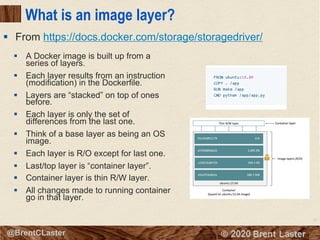 12
© 2018 Brent Laster@BrentCLaster
What is an image layer?
§ A Docker image is built up from a
series of layers.
§ Each layer results from an instruction
(modification) in the Dockerfile.
§ Layers are “stacked” on top of ones
before.
§ Each layer is only the set of
differences from the last one.
§ Think of a base layer as being an OS
image.
§ Each layer is R/O except for last one.
§ Last/top layer is “container layer”.
§ Container layer is thin R/W layer.
§ All changes made to running container
go in that layer.
§ From https://docs.docker.com/storage/storagedriver/
 