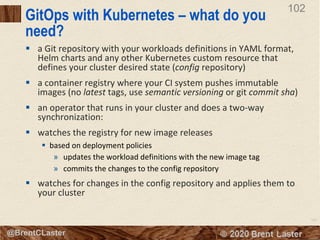 102
© 2018 Brent Laster@BrentCLaster
102
GitOps with Kubernetes – what do you
need?
§ a Git repository with your workloads definitions in YAML format,
Helm charts and any other Kubernetes custom resource that
defines your cluster desired state (config repository)
§ a container registry where your CI system pushes immutable
images (no latest tags, use semantic versioning or git commit sha)
§ an operator that runs in your cluster and does a two-way
synchronization:
§ watches the registry for new image releases
§ based on deployment policies
» updates the workload definitions with the new image tag
» commits the changes to the config repository
§ watches for changes in the config repository and applies them to
your cluster
 