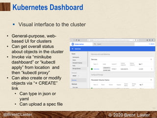 104
© 2018 Brent Laster@BrentCLaster
Kubernetes Dashboard
§ Visual interface to the cluster
• General-purpose, web-
based UI for clusters
• Can get overall status
about objects in the cluster
• Invoke via “minikube
dashboard” or “kubectl
apply” from location and
then “kubectl proxy”
• Can also create or modify
objects via “+ CREATE”
link
• Can type in json or
yaml
• Can upload a spec file
 