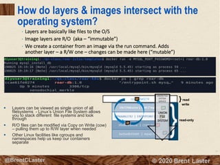 14
© 2018 Brent Laster@BrentCLaster
How do layers & images intersect with the
operating system?
§ Layers can be viewed as single union of all
filesystems - Linux’s Union File System allows
you to stack different file systems and look
through
§ R/O files can be modified via Copy on Write (cow)
– pulling them up to R/W layer when needed
§ Other Linux facilities like cgroups and
namespaces help us keep our containers
separate
ccae61fe0274
read-only
}read
write
UNION FILE
SYSTEM
SERVICE
UNION
FILE
SYSTEM
• Layers are basically like files to the O/S
• Image layers are R/O (aka – “immutable”)
• We create a container from an image via the run command. Adds
another layer – a R/W one – changes can be made here (“mutable”)
 