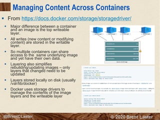 15
© 2018 Brent Laster@BrentCLaster
Managing Content Across Containers
§ Major difference between a container
and an image is the top writeable
layer.
§ All writes (new content or modifying
content) are stored in the writable
layer.
§ So multiple containers can share
access to the same underlying image
and yet have their own data.
§ Layering also simplifies
rebuilding/updating images – only
layers that changed need to be
updated
§ Layers stored locally on disk (usually
/var/lib/docker)
§ Docker uses storage drivers to
manage the contents of the image
layers and the writeable layer
§ From https://docs.docker.com/storage/storagedriver/
 