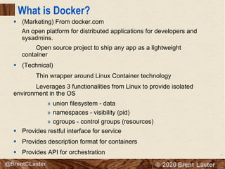 16
© 2018 Brent Laster@BrentCLaster
What is Docker?
§ (Marketing) From docker.com
An open platform for distributed applications for developers and
sysadmins.
Open source project to ship any app as a lightweight
container
§ (Technical)
Thin wrapper around Linux Container technology
Leverages 3 functionalities from Linux to provide isolated
environment in the OS
» union filesystem - data
» namespaces - visibility (pid)
» cgroups - control groups (resources)
§ Provides restful interface for service
§ Provides description format for containers
§ Provides API for orchestration
 