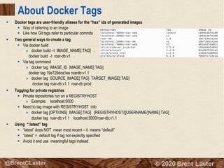 21
© 2018 Brent Laster@BrentCLaster
About Docker Tags
§ Docker tags are user-friendly aliases for the “hex” ids of generated images
§ Way of referring to an image
§ Like how Git tags refer to particular commits
§ Two general ways to create a tag
§ Via docker build
» docker build –t IMAGE_NAME[:TAG] .
docker build -t roar-db:v1 .
§ Via tag command
» docker tag IMAGE_ID IMAGE_NAME[:TAG]
docker tag 19e729dca1ee roardb:v1.1
» docker tag SOURCE_IMAGE[:TAG] TARGET_IMAGE[:TAG]
docker tag roar-db:v1.1 roar-db:prod
§ Tagging for private registries
§ Private repositories run on a REGISTRYHOST
» Example: localhost:5000
§ Need to tag image with REGISTRYHOST info
» docker tag [OPTIONS] IMAGE[:TAG] [REGISTRYHOST/][USERNAME/]NAME[:TAG]
docker tag roar-db:v1.1 localhost:5000/roar-db:v1.1
§ Using “:latest” tag
§ “latest” does NOT mean most recent – it means “default”
§ “latest” = default tag if tag not explicitly specified
§ Avoid it and use meaningful tags instead
 