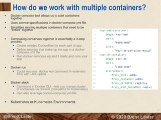 25
© 2018 Brent Laster@BrentCLaster
How do we work with multiple containers?
§ Docker compose tool allows us to start containers
together
§ Uses service specifications in docker-compose.yml file
§ Simplifies running multiple containers that need to be
“linked” together
§ Composing containers together is essentially a 3-step
process
§ Create needed Dockerfiles for each part of app
§ Define services that make up the app in a docker-
compose.yml file
§ Run docker-compose up and it starts and runs your
app
§ Docker run
§ Could also use docker run command in extended
form with –link option
§ Docker stack
§ Command in Docker CLI - lets you mange cluster
of containers via Swarm (competitor to Kubernetes)
§ Can also leverage docker-compose.yml file
§ Kubernetes or Kubernetes Environments
 
