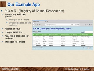27
© 2018 Brent Laster@BrentCLaster
Our Example App
§ Simple app with two
pieces
§ Webapp on the front
§ Mysql database on the
backend
§ Written in Java
§ Simple REST API
§ War file is produced for
webapp
§ Managed in Tomcat
§ R.O.A.R. (Registry of Animal Responders)
 