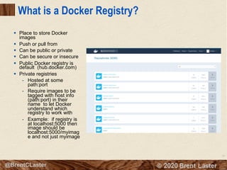 38
© 2018 Brent Laster@BrentCLaster
What is a Docker Registry?
§ Place to store Docker
images
§ Push or pull from
§ Can be public or private
§ Can be secure or insecure
§ Public Docker registry is
default (hub.docker.com)
§ Private registries
- Hosted at some
path:port
- Require images to be
tagged with host info
(path:port) in their
name to let Docker
understand which
registry to work with
- Example: if registry is
at localhost:5000 then
image should be
localhost:5000/myimag
e and not just myimage
 