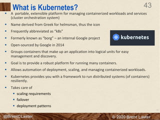 43
© 2018 Brent Laster@BrentCLaster
43
@BrentCLaster
What is Kubernetes?
§ A portable, extensible platform for managing containerized workloads and services
(cluster orchestration system)
§ Name derived from Greek for helmsman, thus the icon
§ Frequently abbreviated as “k8s”
§ Formerly known as “borg” – an internal Google project
§ Open-sourced by Google in 2014
§ Groups containers that make up an application into logical units for easy
management and discovery.
§ Goal is to provide a robust platform for running many containers.
§ Allows automation of deployment, scaling, and managing containerized workloads.
§ Kubernetes provides you with a framework to run distributed systems (of containers)
resiliently.
§ Takes care of
§ scaling requirements
§ failover
§ deployment patterns
 