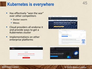 45
© 2018 Brent Laster@BrentCLaster
45
@BrentCLaster
Kubernetes is everywhere
§ Has effectively “won the war”
over other competitors
§ Docker swarm
§ Mesos
§ Cloud providers all endorse it
and provide ways to get a
Kubernetes cluster
§ Implementations on other
enterprise platforms
 