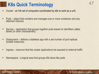 47
© 2018 Brent Laster@BrentCLaster
47
@BrentCLaster
K8s Quick Terminology
§ Cluster - an HA set of computers coordinated by k8s to work as a unit.
§ Pods – object that contains and manages one or more containers and any
attached volumes
§ Service – abstraction that groups together pods based on identifiers called
labels (or other characteristic)
§ Deployment – defines a stateless app with a set number of pod replicas
(scaled instances)
§ Ingress – resource that lets cluster applications be exposed to external traffic
§ Namespace - a logical area that groups k8s items like pods
 