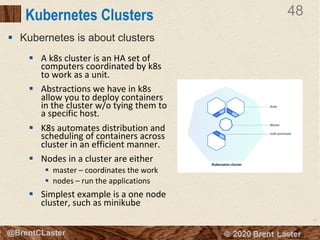 48
© 2018 Brent Laster@BrentCLaster
48
@BrentCLaster
Kubernetes Clusters
§ A k8s cluster is an HA set of
computers coordinated by k8s
to work as a unit.
§ Abstractions we have in k8s
allow you to deploy containers
in the cluster w/o tying them to
a specific host.
§ K8s automates distribution and
scheduling of containers across
cluster in an efficient manner.
§ Nodes in a cluster are either
§ master – coordinates the work
§ nodes – run the applications
§ Simplest example is a one node
cluster, such as minikube
§ Kubernetes is about clusters
 