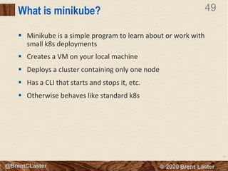 49
© 2018 Brent Laster@BrentCLaster
49
@BrentCLaster
What is minikube?
§ Minikube is a simple program to learn about or work with
small k8s deployments
§ Creates a VM on your local machine
§ Deploys a cluster containing only one node
§ Has a CLI that starts and stops it, etc.
§ Otherwise behaves like standard k8s
 