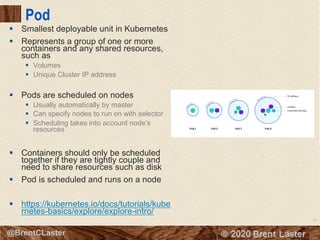 52
© 2018 Brent Laster@BrentCLaster
Pod
§ Smallest deployable unit in Kubernetes
§ Represents a group of one or more
containers and any shared resources,
such as
§ Volumes
§ Unique Cluster IP address
§ Pods are scheduled on nodes
§ Usually automatically by master
§ Can specify nodes to run on with selector
§ Scheduling takes into account node’s
resources
§ Containers should only be scheduled
together if they are tightly couple and
need to share resources such as disk
§ Pod is scheduled and runs on a node
§ https://kubernetes.io/docs/tutorials/kube
rnetes-basics/explore/explore-intro/
 