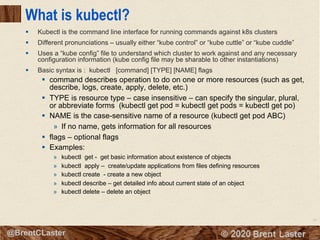 54
© 2018 Brent Laster@BrentCLaster
What is kubectl?
§ Kubectl is the command line interface for running commands against k8s clusters
§ Different pronunciations – usually either “kube control” or “kube cuttle” or “kube cuddle”
§ Uses a “kube config” file to understand which cluster to work against and any necessary
configuration information (kube config file may be sharable to other instantiations)
§ Basic syntax is : kubectl [command] [TYPE] [NAME] flags
§ command describes operation to do on one or more resources (such as get,
describe, logs, create, apply, delete, etc.)
§ TYPE is resource type – case insensitive – can specify the singular, plural,
or abbreviate forms (kubectl get pod = kubectl get pods = kubectl get po)
§ NAME is the case-sensitive name of a resource (kubectl get pod ABC)
» If no name, gets information for all resources
§ flags – optional flags
§ Examples:
» kubectl get - get basic information about existence of objects
» kubectl apply – create/update applications from files defining resources
» kubectl create - create a new object
» kubectl describe – get detailed info about current state of an object
» kubectl delete – delete an object
 