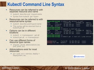 55
© 2018 Brent Laster@BrentCLaster
Kubectl Command Line Syntax
§ Resources can be referred to with
separate resource and name
§ kubectl describe pod mypod-name
§ Syntax from kubectl get <type>
§ Resources can be referred to with
resource/name syntax
§ kubectl describe pod/mypod-name
§ This syntax will be returned from a
kubectl get all
§ Options can be in different
locations
§ kubectl -n <namespace> get all
§ kubectl get all –n <namespace>
§ Can use different forms of
resource type names
§ singular, plural, abbreviations (ex:
pod, pods, po)
§ Abbreviations exist for most
resources
§ po = pod, svc = service, deploy =
deployment, etc.
 