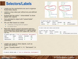 61
© 2018 Brent Laster@BrentCLaster
Selectors/Labels
§ Labels are the mechanisms we use to organize
Kubernetes obects.
§ Label is a key-value pair without any pre-defined
meaning.
§ Kubectl get has option “--show-labels” to show
labels from objects
§ Can add label to object with “kubectl label”
command
§ We can filter based on a label
§ --selector is long form of option
§ -l is short form
§ Most k8s objects support set-based selectors
(choosing which items based on a set to select
from). If we have pods from upper left, then we
can do:
§ Labels can apply to other objects, such as
nodes and services
§ Types: “Equality-based” (=, !=) “Set-based” ( in
())
http://kubernetesbyexample.com/labels/
 