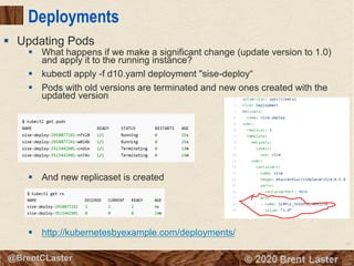 63
© 2018 Brent Laster@BrentCLaster
Deployments
§ What happens if we make a significant change (update version to 1.0)
and apply it to the running instance?
§ kubectl apply -f d10.yaml deployment "sise-deploy“
§ Pods with old versions are terminated and new ones created with the
updated version
§ And new replicaset is created
§ http://kubernetesbyexample.com/deployments/
§ Updating Pods
 