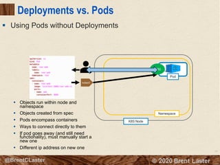 64
© 2018 Brent Laster@BrentCLaster
Deployments vs. Pods
§ Using Pods without Deployments
Pod
K8S Node
Namespace
8080
kubectl
8080
§ Objects run within node and
namespace
§ Objects created from spec
§ Pods encompass containers
§ Ways to connect directly to them
§ If pod goes away (and still need
functionality), must manually start a
new one
§ Different ip address on new one
 