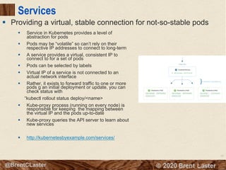 66
© 2018 Brent Laster@BrentCLaster
Services
§ Service in Kubernetes provides a level of
abstraction for pods
§ Pods may be “volatile” so can’t rely on their
respective IP addresses to connect to long-term
§ A service provides a virtual, consistent IP to
connect to for a set of pods
§ Pods can be selected by labels
§ Virtual IP of a service is not connected to an
actual network interface
§ Rather, it exists to forward traffic to one or more
pods g an initial deployment or update, you can
check status with
“kubectl rollout status deploy/<name>
§ Kube-proxy process (running on every node) is
responsible for keeping the mapping between
the virtual IP and the pods up-to-date
§ Kube-proxy queries the API server to learn about
new services
§ http://kubernetesbyexample.com/services/
§ Providing a virtual, stable connection for not-so-stable pods
 