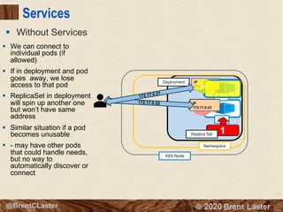 67
© 2018 Brent Laster@BrentCLaster
Services
§ Without Services
Pod
K8S Node
Namespace
8080
Deployment
2
Pod
8080
IP
172.17.0.21
IP
172.17.0.228080
IP
172.17.0.23
172.17.0.22
172.17.0.21
8080
1Replica Set
§ We can connect to
individual pods (if
allowed)
§ If in deployment and pod
goes away, we lose
access to that pod
§ ReplicaSet in deployment
will spin up another one
but won’t have same
address
§ Similar situation if a pod
becomes unusable
§ - may have other pods
that could handle needs,
but no way to
automatically discover or
connect
 