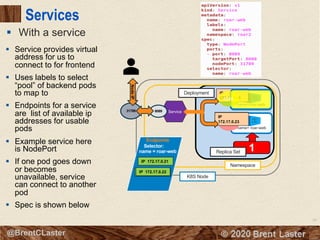 68
© 2018 Brent Laster@BrentCLaster
Services
§ With a service
name= roar-web
K8S Node
Namespace
8080
Deployment
2
name=roar-web
8080
IP
172.17.0.21
IP
172.17.0.228080
IP
172.17.0.23
8080
Service31789
NodeIP
8089
1Replica Set
Endpoints
Selector:
name = roar-web
IP 172.17.0.23
IP 172.17.0.21
IP 172.17.0.22
§ Service provides virtual
address for us to
connect to for frontend
§ Uses labels to select
“pool” of backend pods
to map to
§ Endpoints for a service
are list of available ip
addresses for usable
pods
§ Example service here
is NodePort
§ If one pod goes down
or becomes
unavailable, service
can connect to another
pod
§ Spec is shown below
 