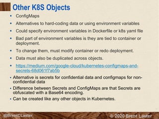 71
© 2018 Brent Laster@BrentCLaster
Other K8S Objects
§ ConfigMaps
§ Alternatives to hard-coding data or using environment variables
§ Could specify environment variables in Dockerfile or k8s yaml file
§ Bad part of environment variables is they are tied to container or
deployment.
§ To change them, must modify container or redo deployment.
§ Data must also be duplicated across objects.
§ https://medium.com/google-cloud/kubernetes-configmaps-and-
secrets-68d061f7ab5b
§ Alternative is secrets for confidential data and configmaps for non-
confidential data
§ Difference between Secrets and ConfigMaps are that Secrets are
obfuscated with a Base64 encoding.
§ Can be created like any other objects in Kubernetes.
 
