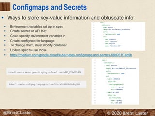 72
© 2018 Brent Laster@BrentCLaster
Configmaps and Secrets
§ Environment variables set up in spec
§ Create secret for API Key
§ Could specify environment variables in
§ Create configmap for language
§ To change them, must modify container
§ Update spec to use those
§ https://medium.com/google-cloud/kubernetes-configmaps-and-secrets-68d061f7ab5b
§ Ways to store key-value information and obfuscate info
 