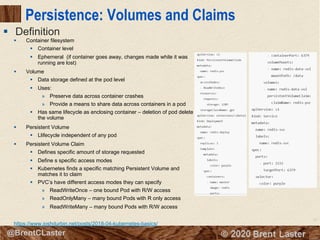73
© 2018 Brent Laster@BrentCLaster
Persistence: Volumes and Claims
§ Container filesystem
§ Container level
§ Ephemeral (if container goes away, changes made while it was
running are lost)
§ Volume
§ Data storage defined at the pod level
§ Uses:
» Preserve data across container crashes
» Provide a means to share data across containers in a pod
§ Has same lifecycle as enclosing container – deletion of pod delete
the volume
§ Persistent Volume
§ Llifecycle independent of any pod
§ Persistent Volume Claim
§ Defines specific amount of storage requested
§ Define s specific access modes
§ Kubernetes finds a specific matching Persistent Volume and
matches it to claim
§ PVC’s have different access modes they can specify
» ReadWriteOnce – one bound Pod with R/W access
» ReadOnlyMany – many bound Pods with R only access
» ReadWriteMany – many bound Pods with R/W access
https://www.joshdurbin.net/posts/2018-04-kubernetes-basics/
§ Definition
 