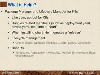 75
© 2018 Brent Laster@BrentCLaster
What is Helm?
§ Like yum, apt but for K8s
§ Bundles related manifests (such as deployment.yaml,
sevice.yaml, etc.) into a “chart”
§ When installing chart, Helm creates a “release”
§ Lifecycle management
§ Create, Install, Upgrade, Rollback, Delete, Status, Versioning
§ Benefits
§ Templating, Repeatability, Reliability, Multiple Environment, Ease
of collaboration
§ Package Manager and Lifecycle Manager for K8s
 