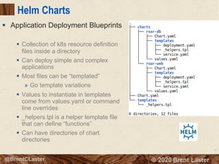 78
© 2018 Brent Laster@BrentCLaster
Helm Charts
§ Collection of k8s resource definition
files inside a directory
§ Can deploy simple and complex
applications
§ Most files can be “templated”
» Go template variations
§ Values to instantiate in templates
come from values.yaml or command
line overrides
§ _helpers.tpl is a helper template file
that can define “functions”
§ Can have directories of chart
directories
§ Application Deployment Blueprints
 