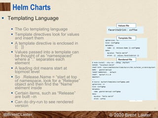 81
© 2018 Brent Laster@BrentCLaster
Helm Charts
§ The Go templating language
§ Template directives look for values
and insert them
§ A template directive is enclosed in
{{ }}
§ Values passed into a template can
be thought of as “namespaced”
where a “.” separates each
element
§ A leading dot means start at
topmost level
§ So .Release.Name = “start at top
of namespace, look for a “Release”
object and then find the “Name”
element inside
§ Certain items, such as “Release”
are built –in
§ Can do dry-run to see rendered
version
§ Templating Language
Values file
Template file
Rendered file
 