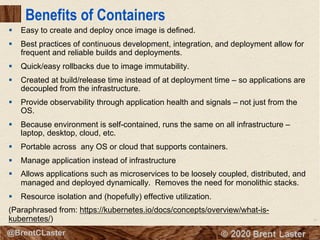 10
© 2018 Brent Laster@BrentCLaster
Benefits of Containers
§ Easy to create and deploy once image is defined.
§ Best practices of continuous development, integration, and deployment allow for
frequent and reliable builds and deployments.
§ Quick/easy rollbacks due to image immutability.
§ Created at build/release time instead of at deployment time – so applications are
decoupled from the infrastructure.
§ Provide observability through application health and signals – not just from the
OS.
§ Because environment is self-contained, runs the same on all infrastructure –
laptop, desktop, cloud, etc.
§ Portable across any OS or cloud that supports containers.
§ Manage application instead of infrastructure
§ Allows applications such as microservices to be loosely coupled, distributed, and
managed and deployed dynamically. Removes the need for monolithic stacks.
§ Resource isolation and (hopefully) effective utilization.
(Paraphrased from: https://kubernetes.io/docs/concepts/overview/what-is-
kubernetes/)
 