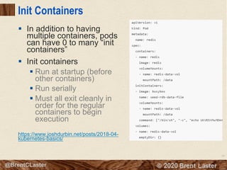 88
© 2018 Brent Laster@BrentCLaster
Init Containers
§ In addition to having
multiple containers, pods
can have 0 to many “init
containers”
§ Init containers
§ Run at startup (before
other containers)
§ Run serially
§ Must all exit cleanly in
order for the regular
containers to begin
execution
https://www.joshdurbin.net/posts/2018-04-
kubernetes-basics/
 
