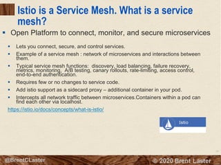 89
© 2018 Brent Laster@BrentCLaster
Istio is a Service Mesh. What is a service
mesh?
§ Lets you connect, secure, and control services.
§ Example of a service mesh : network of microservices and interactions between
them.
§ Typical service mesh functions: discovery, load balancing, failure recovery,
metrics, monitoring, A/B testing, canary rollouts, rate-limiting, access control,
end-to-end authentication.
§ Requires few or no changes to service code.
§ Add istio support as a sidecard proxy – additional container in your pod.
§ Intercepts all network traffic between microservices.Containers within a pod can
find each other via localhost.
https://istio.io/docs/concepts/what-is-istio/
§ Open Platform to connect, monitor, and secure microservices
 