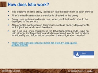 90
© 2018 Brent Laster@BrentCLaster
How does Istio work?
§ Istio deploys an Istio proxy (called an Istio sidecar) next to each service
§ All of the traffic meant for a service is directed to the proxy
§ Proxy uses policies to decide how, when, or if that traffic should be
deployed to the service
§ Also enables sophisticated techniques such as canary deployments,
fault injections, and circuit breakers
§ Istio runs in a Linux container in the Istio Kubernetes pods using an
Istio sidecar implementation and when required injects and extracts
functionality and information based on the configuration needed.
§ https://itnext.io/istio-service-mesh-the-step-by-step-guide-
adf6da18bb9a
 