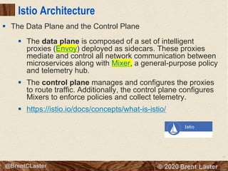91
© 2018 Brent Laster@BrentCLaster
Istio Architecture
§ The data plane is composed of a set of intelligent
proxies (Envoy) deployed as sidecars. These proxies
mediate and control all network communication between
microservices along with Mixer, a general-purpose policy
and telemetry hub.
§ The control plane manages and configures the proxies
to route traffic. Additionally, the control plane configures
Mixers to enforce policies and collect telemetry.
§ https://istio.io/docs/concepts/what-is-istio/
§ The Data Plane and the Control Plane
 