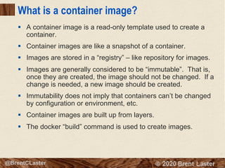11
© 2018 Brent Laster@BrentCLaster
What is a container image?
§ A container image is a read-only template used to create a
container.
§ Container images are like a snapshot of a container.
§ Images are stored in a “registry” – like repository for images.
§ Images are generally considered to be “immutable”. That is,
once they are created, the image should not be changed. If a
change is needed, a new image should be created.
§ Immutability does not imply that containers can’t be changed
by configuration or environment, etc.
§ Container images are built up from layers.
§ The docker “build” command is used to create images.
 