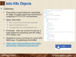 94
© 2018 Brent Laster@BrentCLaster
Istio K8s Objects
§ Describes a load balancer operating
at edge of mesh receiving incoming or
outgoing HTTP/TCP connections.
§ Spec describes
§ Set of ports that should be exposed
§ Type of protocol to use
§ Configuration for load balancer, etc.
§ Example: sets up a proxy to act as a
load balancer exposing port 80 (http),
443 (https), etc.
§ Applied to proxy running on a pod with
label app: my-gateway-controller
§ https://istio.io/docs/reference/config/n
etworking/v1alpha3/virtual-service/
§ Gateway
 