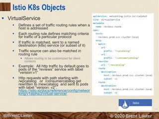 95
© 2018 Brent Laster@BrentCLaster
Istio K8s Objects
§ Defines a set of traffic routing rules when a
host is addressed
§ Each routing rule defines matching criteria
for traffic of a particular protocol
§ If traffic is matched, sent to a named
destination (k8s) service (or subset of it)
§ Traffic source can also be matched in
routing rule
§ Allows routing to be customized for client
contexts
§ Example: All http traffic by default goes to
pods of the “reviews” service with label
“version:v1”
§ Http requests with path starting with
/wpcatalog or /consumercatalog get
rewritten to /newcatalog and sent to pods
with label “version: v2”.
https://istio.io/docs/reference/config/networ
king/v1alpha3/virtual-service/
§ VirtualService
 