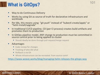 101
© 2018 Brent Laster@BrentCLaster
101
What is GitOps?
§ Way to do Continuous Delivery
§ Works by using Git as source of truth for declarative infrastructure and
workloads
§ Per k8s, this means using “git push” instead of “kubectl create/apply” or
“helm install/upgrade”
§ In traditional CI/CD pipeline, CD (per CI process) creates build artifacts and
promotes them to production
§ In GitOps pipeline model, ANY change to production must be committed in
source control prior to being applied to cluster
§ Should ideally be done through pull request/merge request
§ Advantages
§ Code review for changes
§ Tracking of who did what
§ Rollback is via Git
§ Whole infrastructure can be recreated from source contrl
https://www.weave.works/blog/managing-helm-releases-the-gitops-way
 