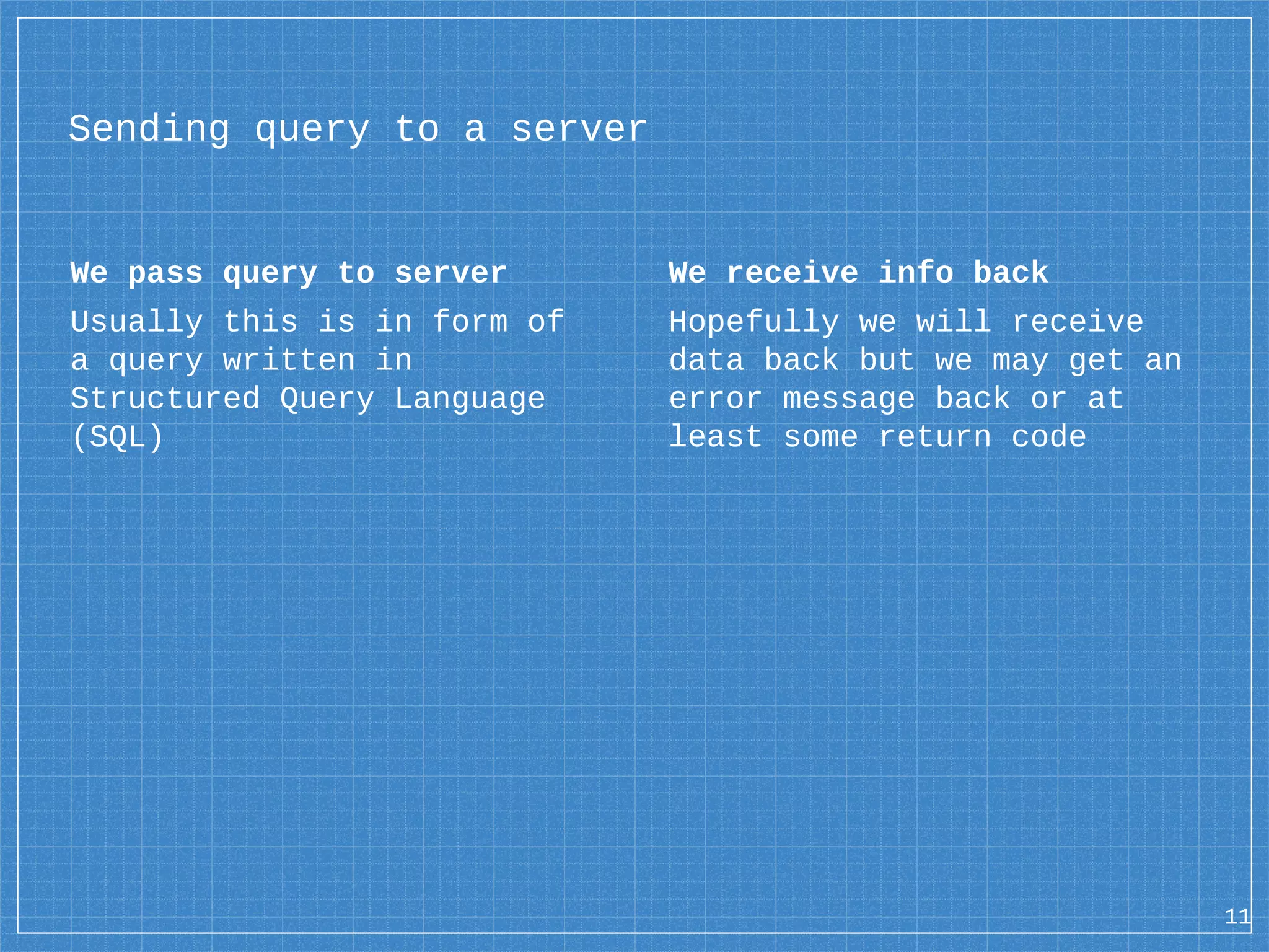 We pass query to server Usually this is in form of a query written in Structured Query Language (SQL) Sending query to a server We receive info back Hopefully we will receive data back but we may get an error message back or at least some return code 11 