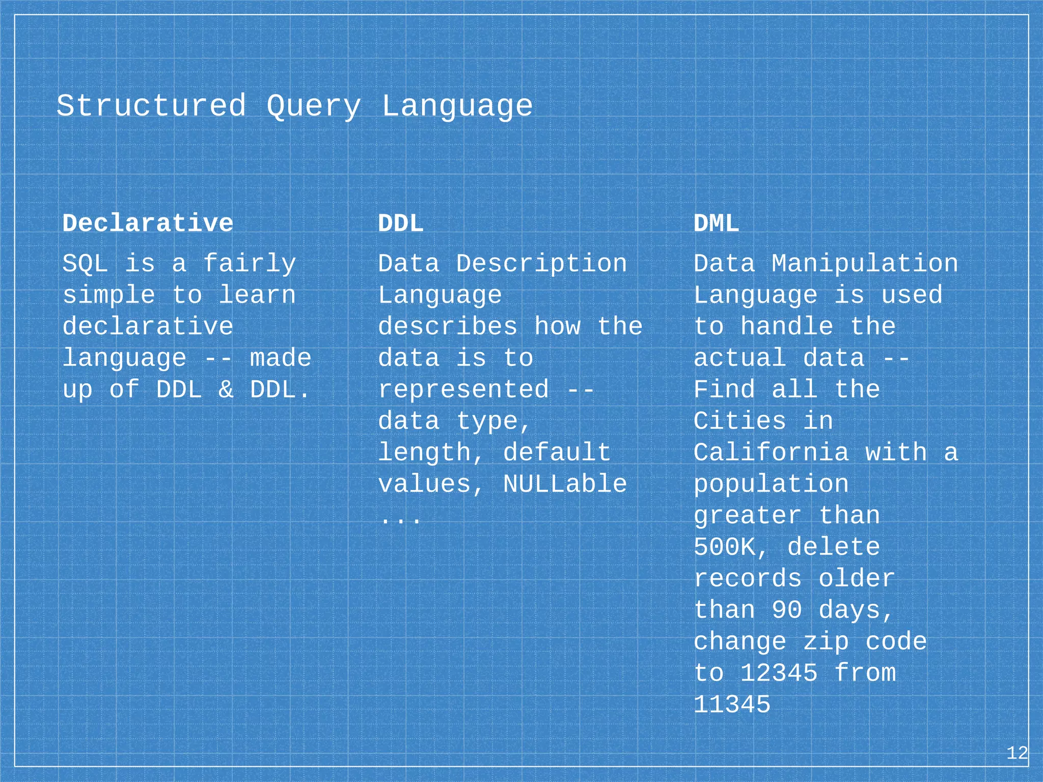 Structured Query Language Declarative SQL is a fairly simple to learn declarative language -- made up of DDL & DDL. DDL Data Description Language describes how the data is to represented -- data type, length, default values, NULLable ... DML Data Manipulation Language is used to handle the actual data -- Find all the Cities in California with a population greater than 500K, delete records older than 90 days, change zip code to 12345 from 11345 12 