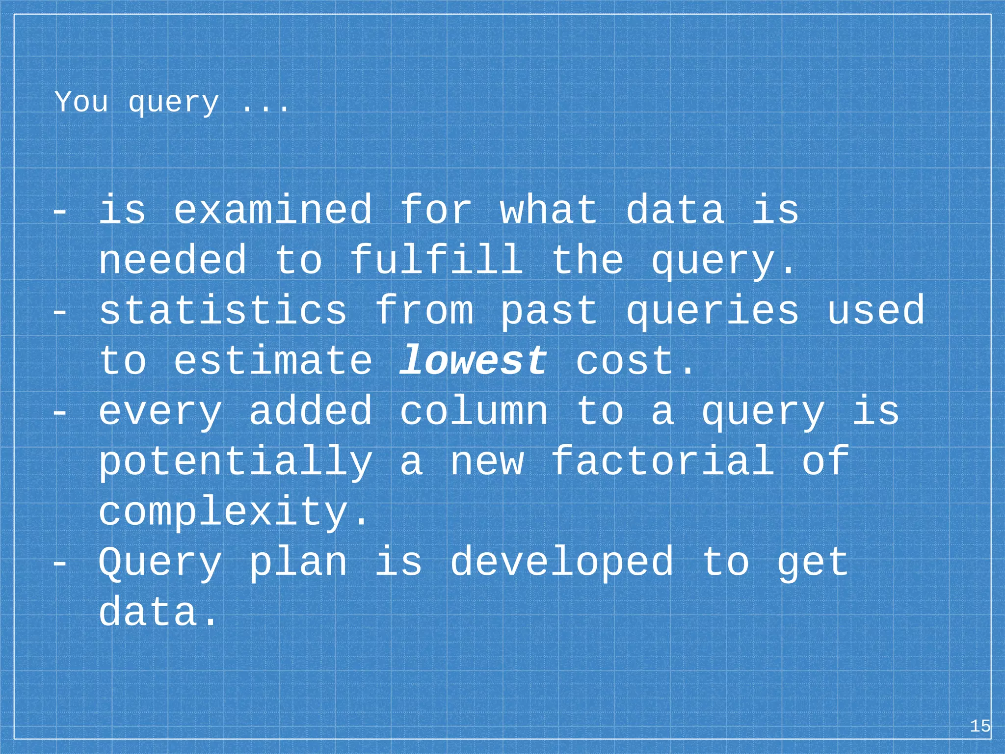 You query ... - is examined for what data is needed to fulfill the query. - statistics from past queries used to estimate lowest cost. - every added column to a query is potentially a new factorial of complexity. - Query plan is developed to get data. 15 