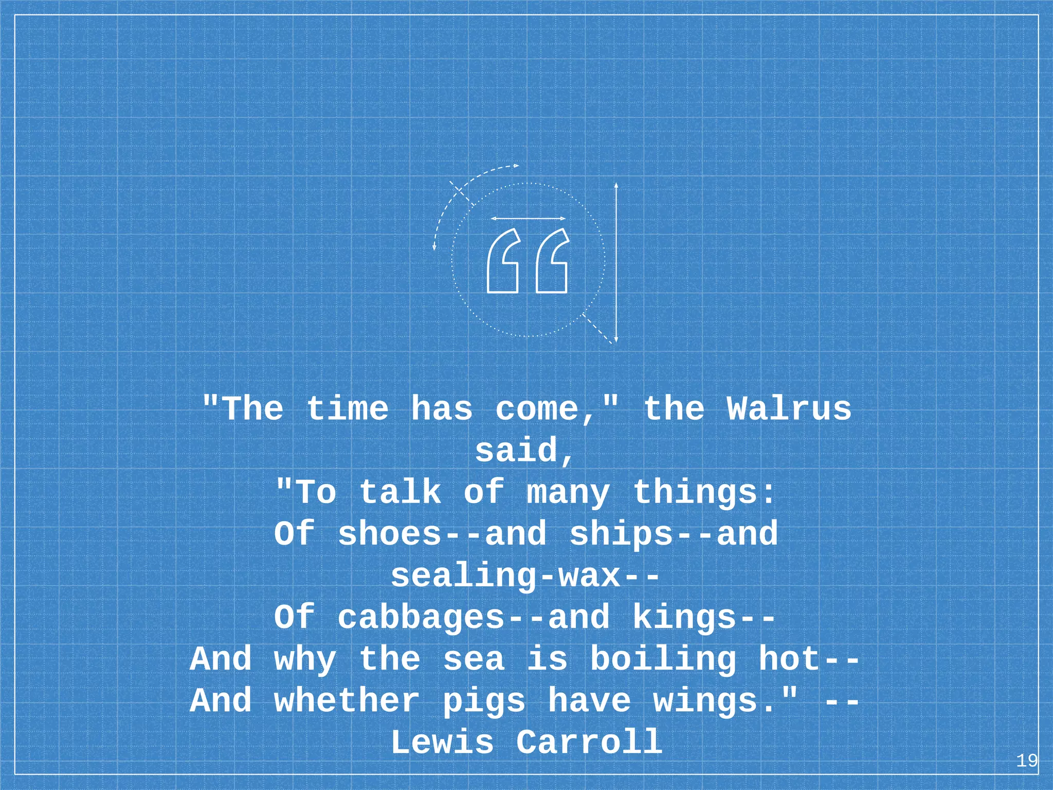 "The time has come," the Walrus said, "To talk of many things: Of shoes--and ships--and sealing-wax-- Of cabbages--and kings-- And why the sea is boiling hot-- And whether pigs have wings." -- Lewis Carroll 19 